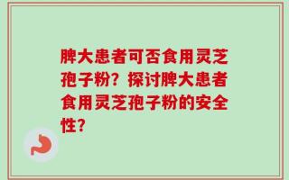 脾大患者可否食用灵芝孢子粉？探讨脾大患者食用灵芝孢子粉的安全性？