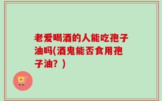 老爱喝酒的人能吃孢子油吗(酒鬼能否食用孢子油？)