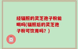 经辐照的灵芝孢子粉能喝吗(辐照后的灵芝孢子粉可饮用吗？)