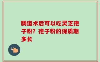 肠道术后可以吃灵芝孢子粉？孢子粉的保质期多长