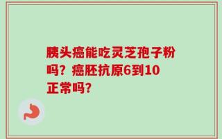 胰头癌能吃灵芝孢子粉吗？癌胚抗原6到10正常吗？