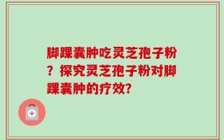 脚踝囊肿吃灵芝孢子粉？探究灵芝孢子粉对脚踝囊肿的疗效？