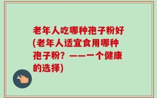 老年人吃哪种孢子粉好(老年人适宜食用哪种孢子粉？——一个健康的选择)