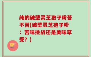 纯的破壁灵芝孢子粉苦不苦(破壁灵芝孢子粉：苦味挑战还是美味享受？)