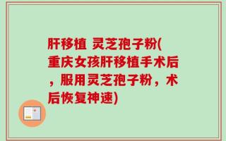 肝移植 灵芝孢子粉(重庆女孩肝移植手术后，服用灵芝孢子粉，术后恢复神速)