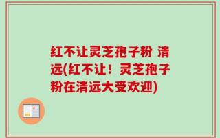红不让灵芝孢子粉 清远(红不让！灵芝孢子粉在清远大受欢迎)