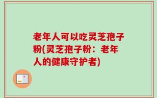 老年人可以吃灵芝孢子粉(灵芝孢子粉：老年人的健康守护者)