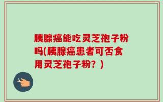 胰腺癌能吃灵芝孢子粉吗(胰腺癌患者可否食用灵芝孢子粉？)