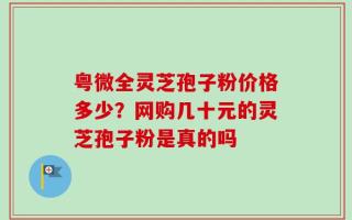 粤微全灵芝孢子粉价格多少？网购几十元的灵芝孢子粉是真的吗