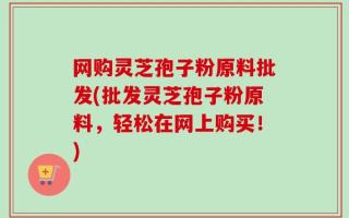 网购灵芝孢子粉原料批发(批发灵芝孢子粉原料，轻松在网上购买！)