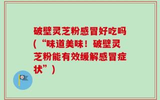 破壁灵芝粉感冒好吃吗(“味道美味！破壁灵芝粉能有效缓解感冒症状”)