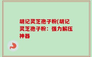 胡记灵芝孢子粉(胡记灵芝孢子粉：强力解压神器