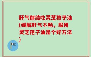 肝气郁结吃灵芝孢子油(缓解肝气不畅，服用灵芝孢子油是个好方法)