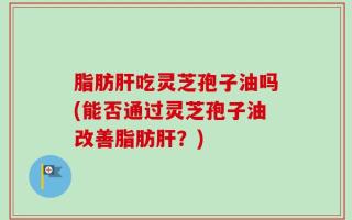 脂肪肝吃灵芝孢子油吗(能否通过灵芝孢子油改善脂肪肝？)