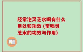 经常泡灵芝水喝有什么用处和功效 (常喝灵芝水的功效与作用)