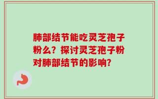 肺部结节能吃灵芝孢子粉么？探讨灵芝孢子粉对肺部结节的影响？
