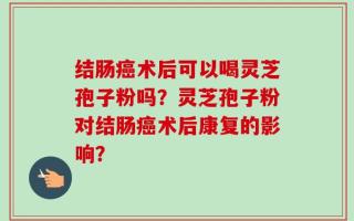 结肠癌术后可以喝灵芝孢子粉吗？灵芝孢子粉对结肠癌术后康复的影响？