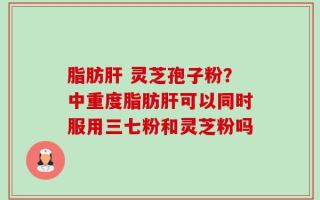 脂肪肝 灵芝孢子粉？中重度脂肪肝可以同时服用三七粉和灵芝粉吗