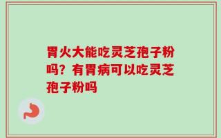 胃火大能吃灵芝孢子粉吗？有胃病可以吃灵芝孢子粉吗