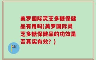 美罗国际灵芝多糖保健品有用吗(美罗国际灵芝多糖保健品的功效是否真实有效？)