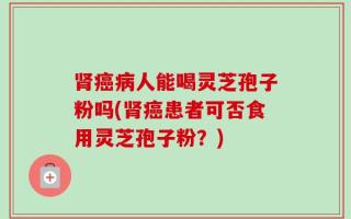 肾癌病人能喝灵芝孢子粉吗(肾癌患者可否食用灵芝孢子粉？)