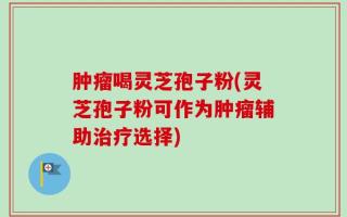肿瘤喝灵芝孢子粉(灵芝孢子粉可作为肿瘤辅助治疗选择)