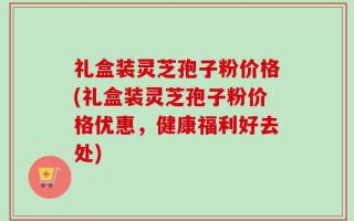 礼盒装灵芝孢子粉价格(礼盒装灵芝孢子粉价格优惠，健康福利好去处)