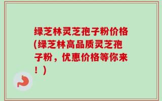 绿芝林灵芝孢子粉价格(绿芝林高品质灵芝孢子粉，优惠价格等你来！)