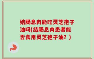 结肠息肉能吃灵芝孢子油吗(结肠息肉患者能否食用灵芝孢子油？)