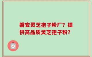 磐安灵芝孢子粉厂？提供高品质灵芝孢子粉？