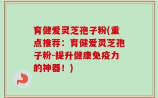 育健爱灵芝孢子粉(重点推荐：育健爱灵芝孢子粉-提升健康免疫力的神器！)