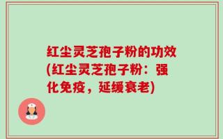 红尘灵芝孢子粉的功效(红尘灵芝孢子粉：强化免疫，延缓衰老)