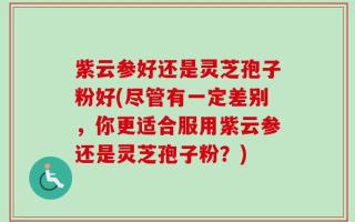 紫云参好还是灵芝孢子粉好(尽管有一定差别，你更适合服用紫云参还是灵芝孢子粉？)