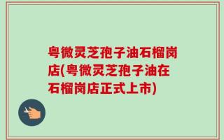 粤微灵芝孢子油石榴岗店(粤微灵芝孢子油在石榴岗店正式上市)