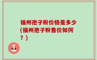 福州孢子粉价格是多少(福州孢子粉售价如何？)