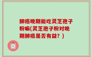 肺癌晚期能吃灵芝孢子粉嘛(灵芝孢子粉对晚期肺癌是否有益？)
