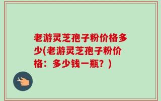 老游灵芝孢子粉价格多少(老游灵芝孢子粉价格：多少钱一瓶？)