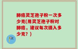 肺癌灵芝孢子粉一次多少克(用灵芝孢子粉对肺癌，建议每次摄入多少克？)