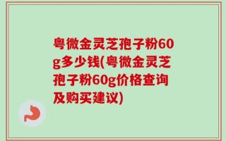 粤微金灵芝孢子粉60g多少钱(粤微金灵芝孢子粉60g价格查询及购买建议)