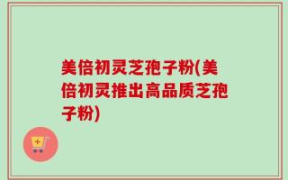 美倍初灵芝孢子粉(美倍初灵推出高品质芝孢子粉)
