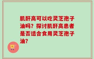 肌酐高可以吃灵芝孢子油吗？探讨肌酐高患者是否适合食用灵芝孢子油？
