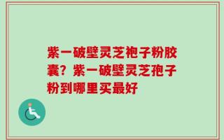 紫一破壁灵芝袍子粉胶囊？紫一破壁灵芝孢子粉到哪里买最好