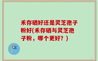 禾存硒好还是灵芝孢子粉好(禾存硒与灵芝孢子粉，哪个更好？)