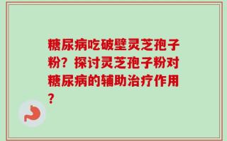 糖尿病吃破壁灵芝孢子粉？探讨灵芝孢子粉对糖尿病的辅助治疗作用？