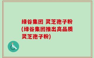 绿谷集团 灵芝孢子粉(绿谷集团推出高品质灵芝孢子粉)