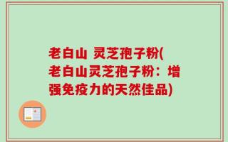 老白山 灵芝孢子粉(老白山灵芝孢子粉：增强免疫力的天然佳品)