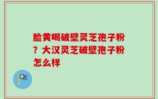 脸黄喝破壁灵芝孢子粉？大汉灵芝破壁孢子粉怎么样