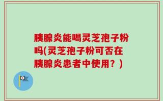 胰腺炎能喝灵芝孢子粉吗(灵芝孢子粉可否在胰腺炎患者中使用？)