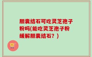 胆囊结石可吃灵芝孢子粉吗(能吃灵芝孢子粉缓解胆囊结石？)