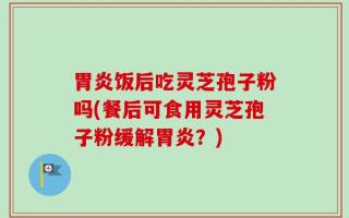 胃炎饭后吃灵芝孢子粉吗(餐后可食用灵芝孢子粉缓解胃炎？)